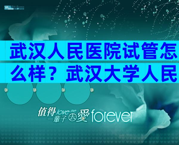 武汉人民医院试管怎么样？武汉大学人民医院试管婴儿怎么样？