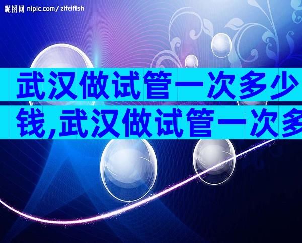 武汉做试管一次多少钱,武汉做试管一次多少钱啊