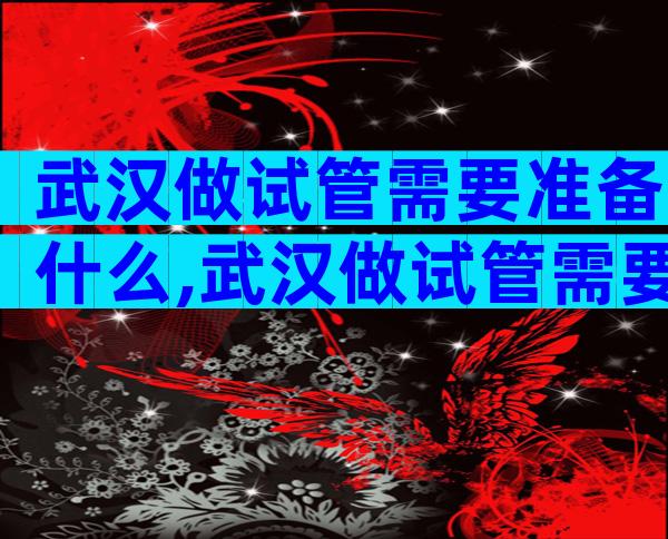 武汉做试管需要准备什么,武汉做试管需要准备什么东西