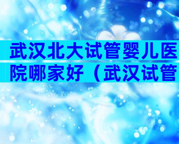 武汉北大试管婴儿医院哪家好（武汉试管婴儿成功率较高）？