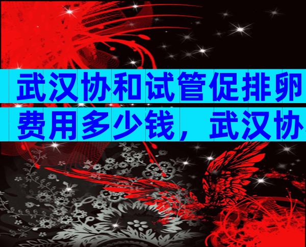武汉协和试管促排卵费用多少钱，武汉协和医院做试管婴儿多少钱