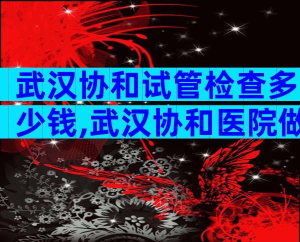 武汉协和试管检查多少钱,武汉协和医院做试管多少钱