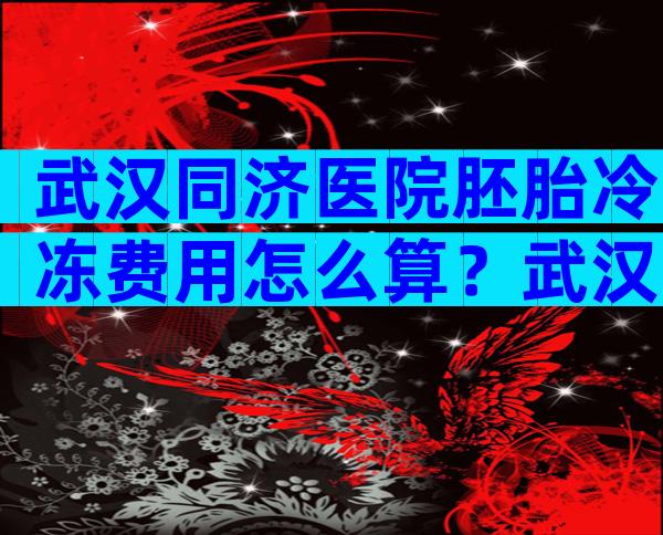 武汉同济医院胚胎冷冻费用怎么算？武汉同济医院保存胚胎一年多少钱？