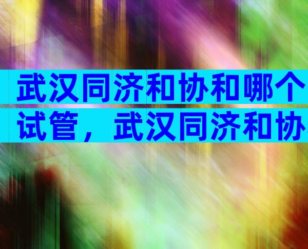 武汉同济和协和哪个试管，武汉同济和协和哪个医院更好