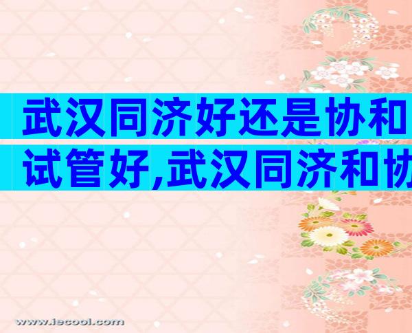 武汉同济好还是协和试管好,武汉同济和协和生殖哪个好