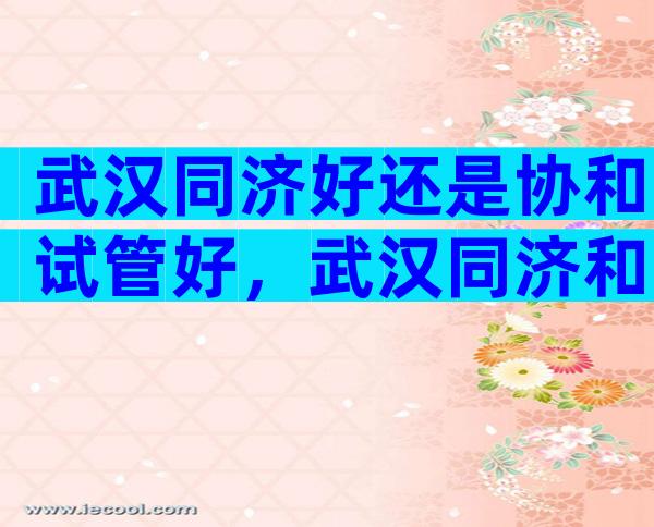 武汉同济好还是协和试管好，武汉同济和协和生殖哪个好