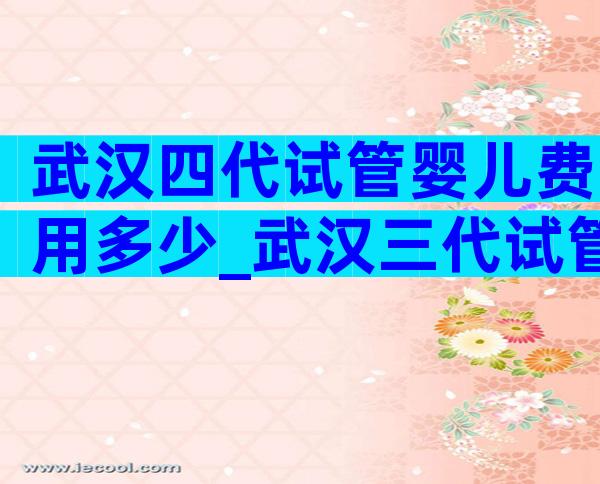 武汉四代试管婴儿费用多少_武汉三代试管做得好的医院
