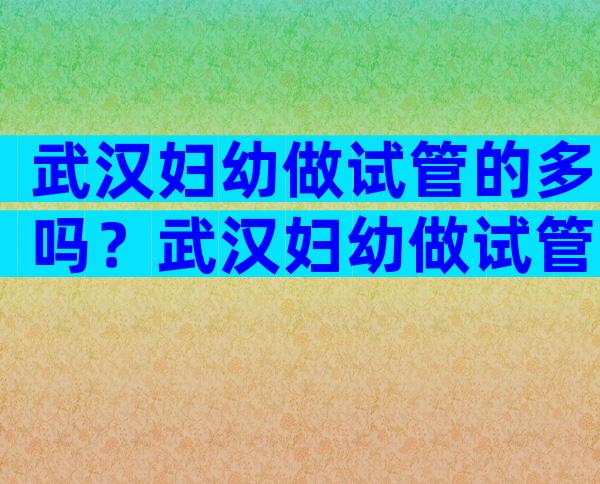 武汉妇幼做试管的多吗？武汉妇幼做试管婴儿多少钱？