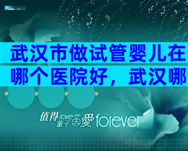 武汉市做试管婴儿在哪个医院好，武汉哪里做试管婴儿比较好