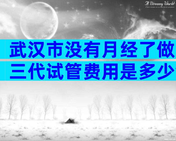 武汉市没有月经了做三代试管费用是多少钱？究竟是哪一家