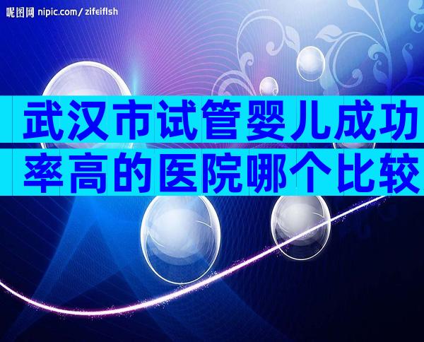 武汉市试管婴儿成功率高的医院哪个比较好？