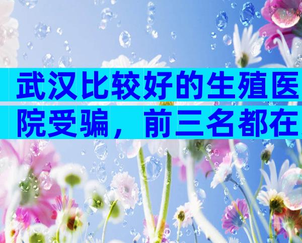 武汉比较好的生殖医院受骗，前三名都在这里