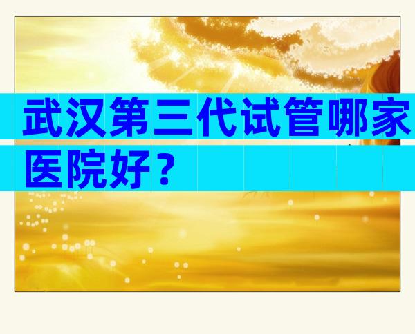 武汉第三代试管哪家医院好？
