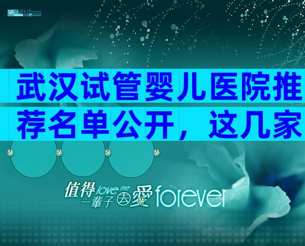 武汉试管婴儿医院推荐名单公开，这几家医院较受欢迎