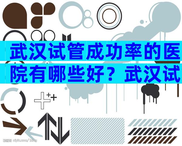 武汉试管成功率的医院有哪些好？武汉试管哪个医院成功率高？