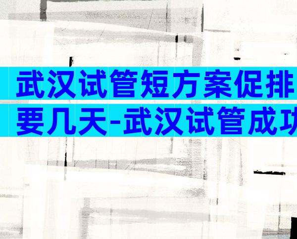 武汉试管短方案促排要几天-武汉试管成功率的医院排名