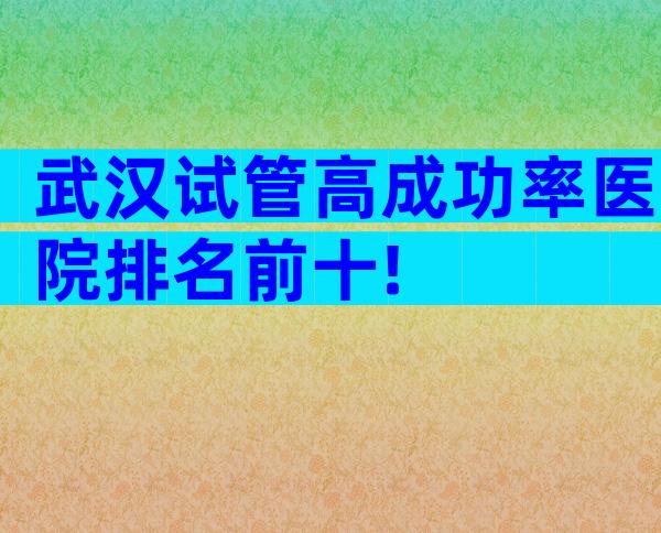 武汉试管高成功率医院排名前十!