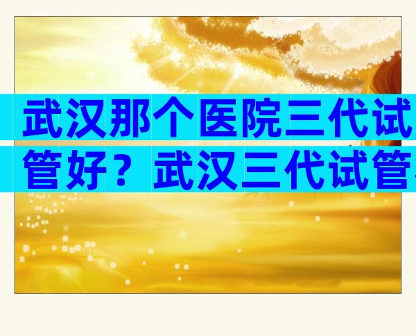 武汉那个医院三代试管好？武汉三代试管机构在哪里？