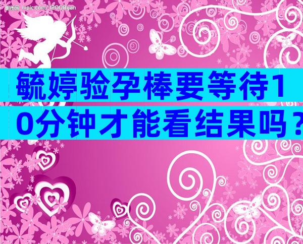 毓婷验孕棒要等待10分钟才能看结果吗？附上毓婷验孕棒正确使用方法