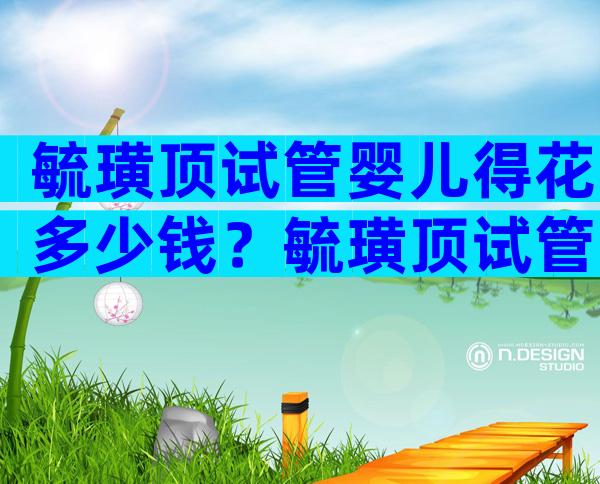 毓璜顶试管婴儿得花多少钱？毓璜顶试管婴儿成功率