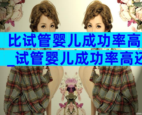比试管婴儿成功率高_试管婴儿成功率高还是人工授精高