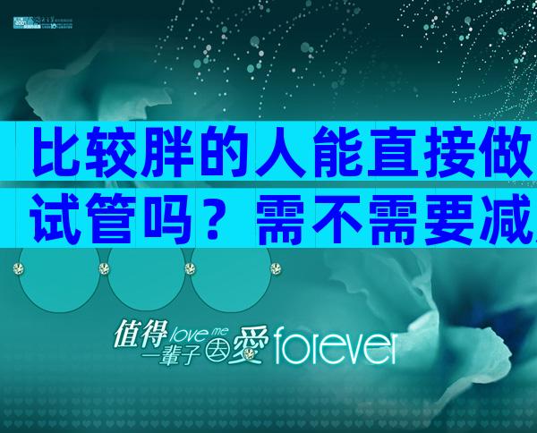 比较胖的人能直接做试管吗？需不需要减肥因人而异