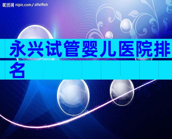 永兴试管婴儿医院排名