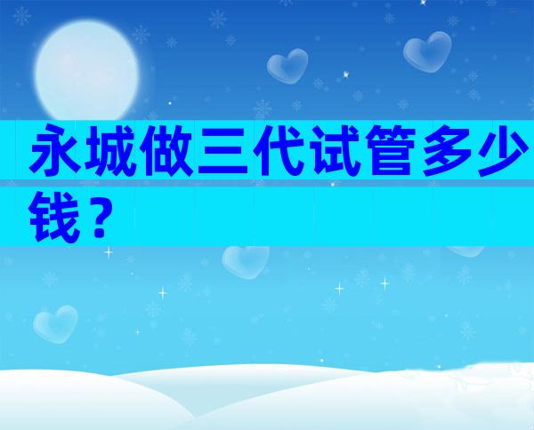 永城做三代试管多少钱？