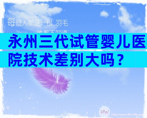 永州三代试管婴儿医院技术差别大吗？