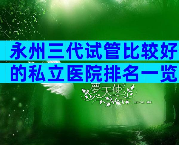 永州三代试管比较好的私立医院排名一览表，这三家必须了解
