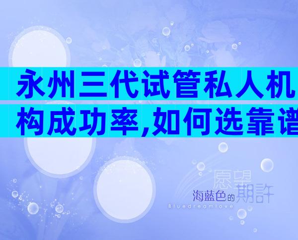 永州三代试管私人机构成功率,如何选靠谱试管机构