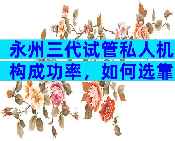 永州三代试管私人机构成功率，如何选靠谱试管机构