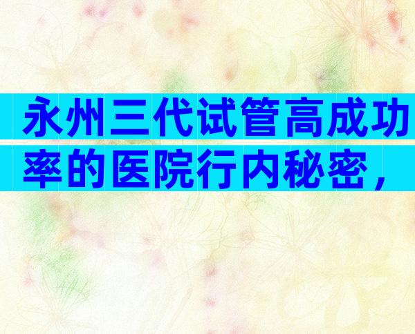 永州三代试管高成功率的医院行内秘密，为您整理