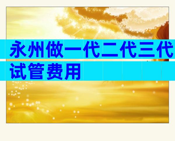 永州做一代二代三代试管费用