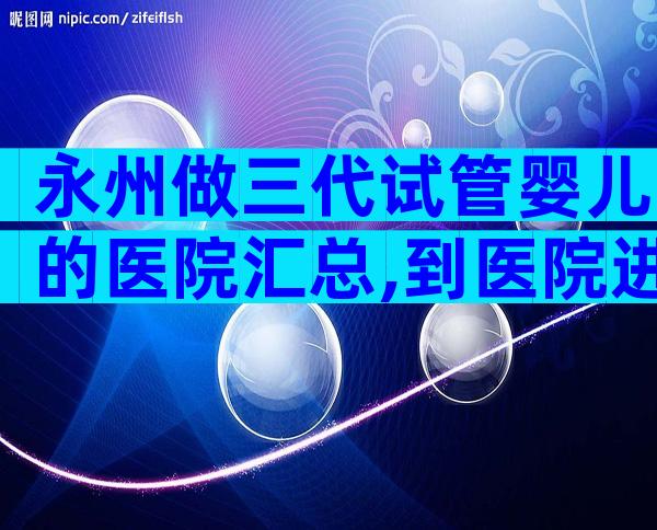 永州做三代试管婴儿的医院汇总,到医院进行哪些检查