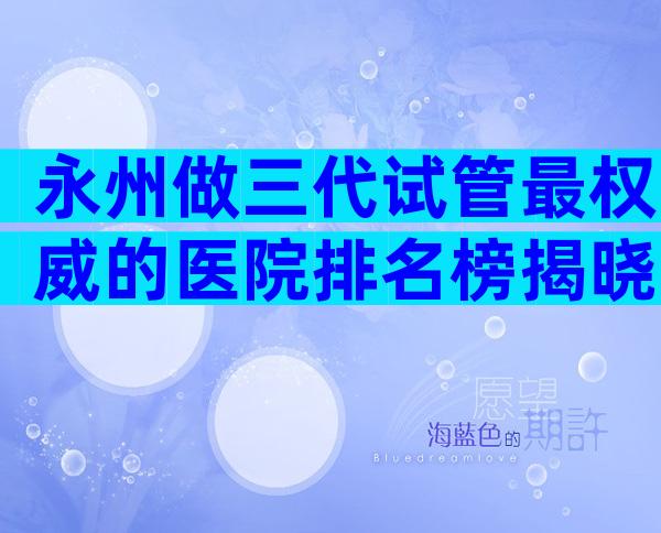 永州做三代试管最权威的医院排名榜揭晓，这份名单值得一看