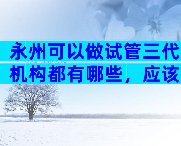 永州可以做试管三代机构都有哪些，应该如何选择