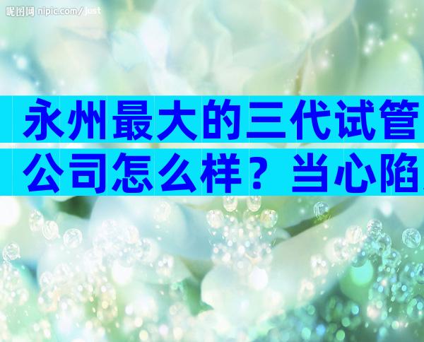 永州最大的三代试管公司怎么样？当心陷入高成功率骗局