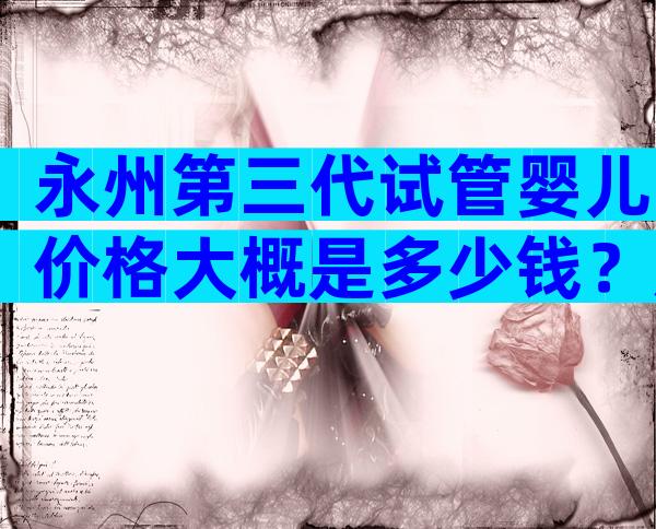 永州第三代试管婴儿价格大概是多少钱？成功率比较高还得看它