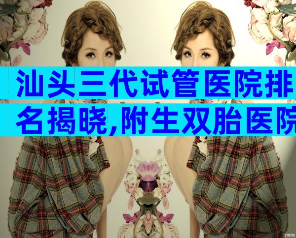 汕头三代试管医院排名揭晓,附生双胎医院排名