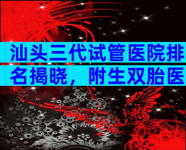 汕头三代试管医院排名揭晓，附生双胎医院排名