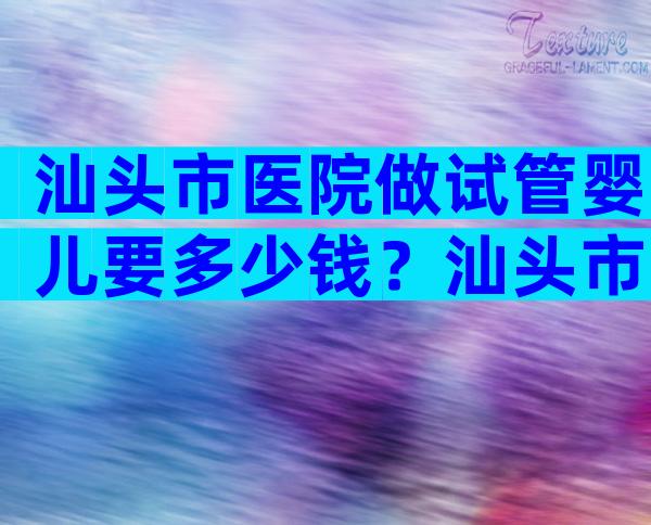 汕头市医院做试管婴儿要多少钱？汕头市医院做试管婴儿要多少钱一次？