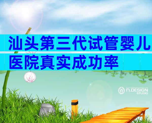 汕头第三代试管婴儿医院真实成功率