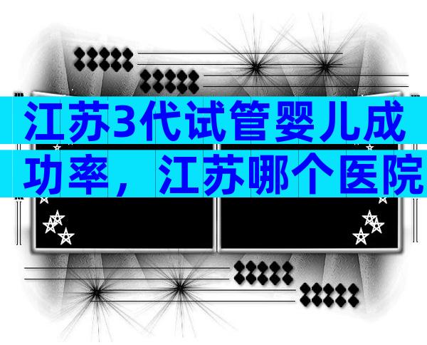 江苏3代试管婴儿成功率，江苏哪个医院可以做三代试管？