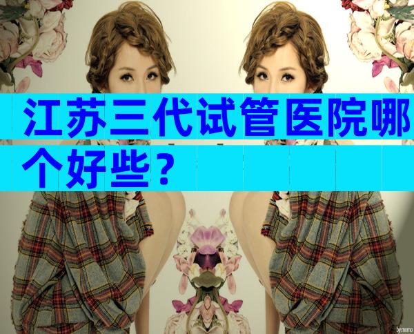 江苏三代试管医院哪个好些？