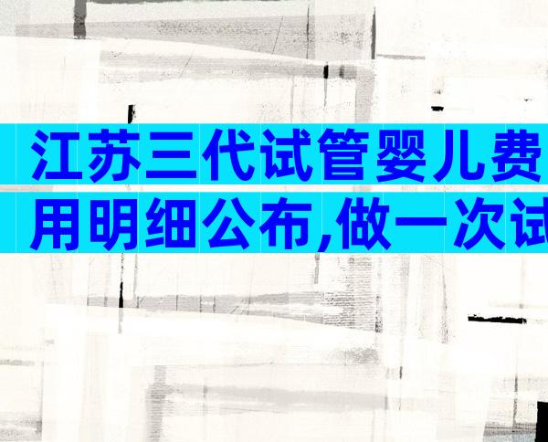 江苏三代试管婴儿费用明细公布,做一次试管婴儿需要8-12万元!