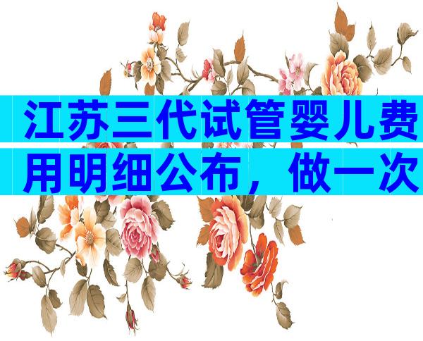 江苏三代试管婴儿费用明细公布，做一次试管婴儿需要8-12万元！