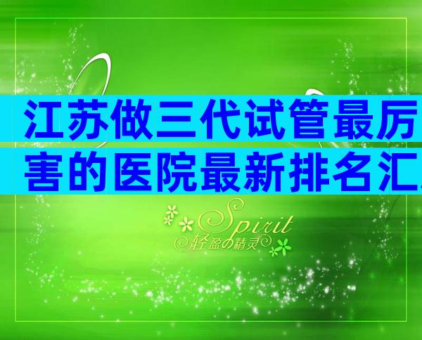 江苏做三代试管最厉害的医院最新排名汇总,这里为你揭晓
