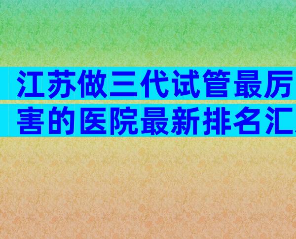 江苏做三代试管最厉害的医院最新排名汇总，这里为你揭晓