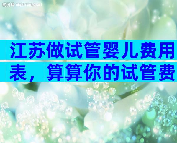 江苏做试管婴儿费用表，算算你的试管费用。